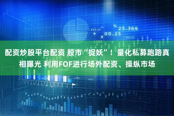 配资炒股平台配资 股市“捉妖”！量化私募跑路真相曝光 利用FOF进行场外配资、操纵市场