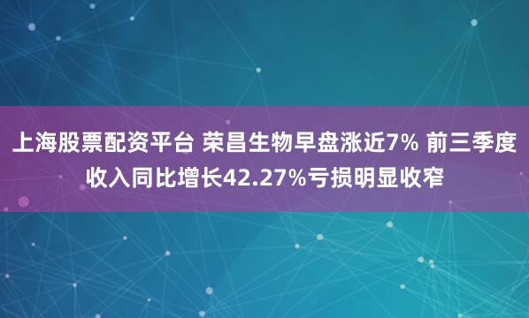 上海股票配资平台 荣昌生物早盘涨近7% 前三季度收入同比增长42.27%亏损明显收窄